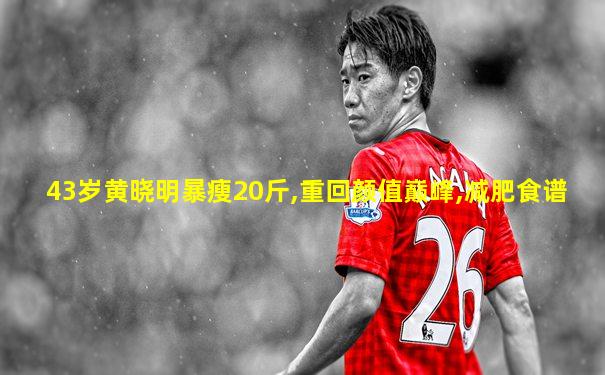 43岁黄晓明暴瘦20斤,重回颜值巅峰,减肥食谱
