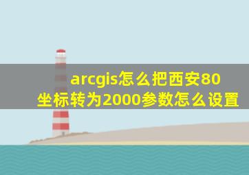arcgis怎么把西安80坐标转为2000参数怎么设置