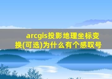 arcgis投影地理坐标变换(可选)为什么有个感叹号