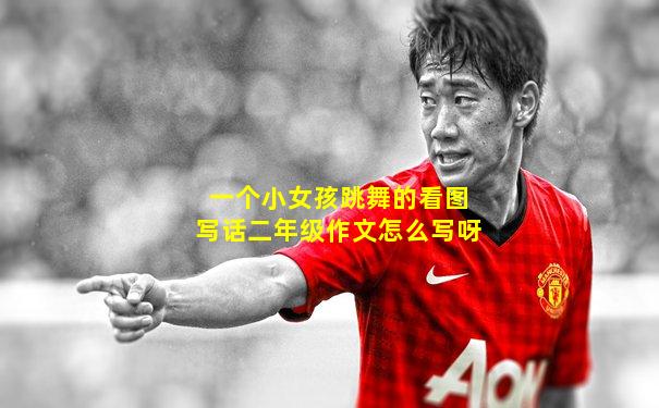 一个小女孩跳舞的看图写话二年级作文怎么写呀