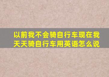 以前我不会骑自行车现在我天天骑自行车用英语怎么说