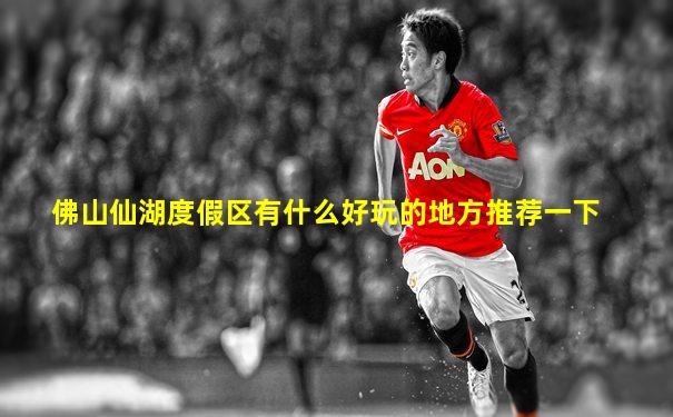 佛山仙湖度假区有什么好玩的地方推荐一下