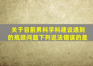 关于目前男科学科建设遇到的瓶颈问题下列说法错误的是