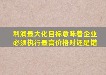 利润最大化目标意味着企业必须执行最高价格对还是错