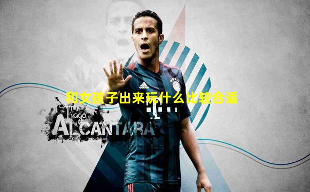 和女孩子出来玩什么比较合适