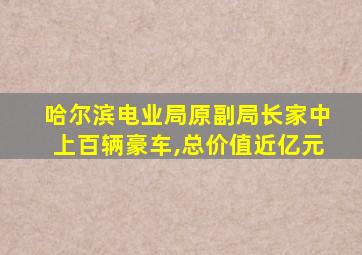 哈尔滨电业局原副局长家中上百辆豪车,总价值近亿元