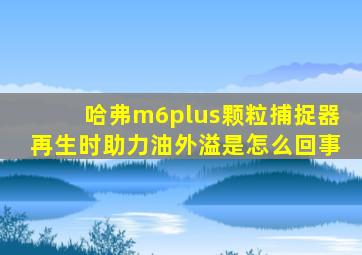 哈弗m6plus颗粒捕捉器再生时助力油外溢是怎么回事