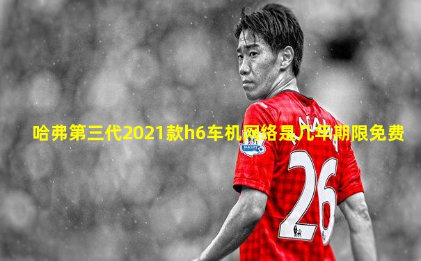 哈弗第三代2021款h6车机网络是几年期限免费