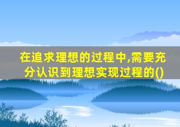 在追求理想的过程中,需要充分认识到理想实现过程的()