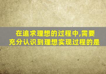 在追求理想的过程中,需要充分认识到理想实现过程的是