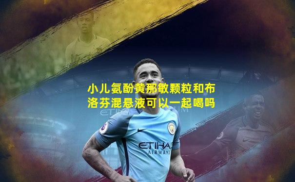 小儿氨酚黄那敏颗粒和布洛芬混悬液可以一起喝吗