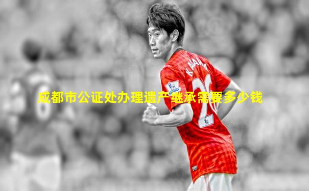 成都市公证处办理遗产继承需要多少钱