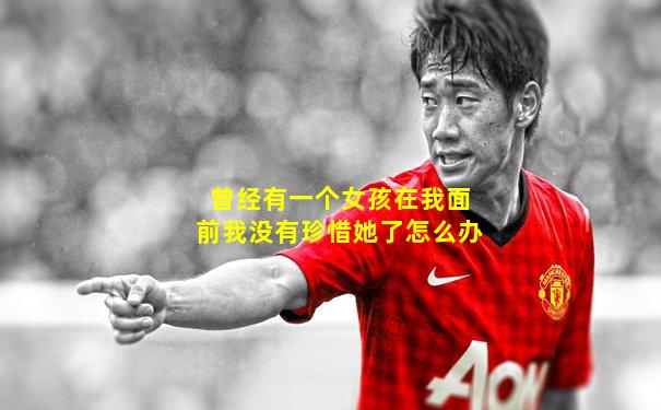 曾经有一个女孩在我面前我没有珍惜她了怎么办