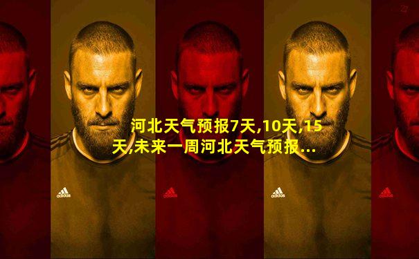 河北天气预报7天,10天,15天,未来一周河北天气预报...