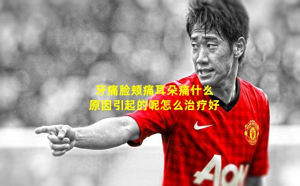 牙痛脸颊痛耳朵痛什么原因引起的呢怎么治疗好