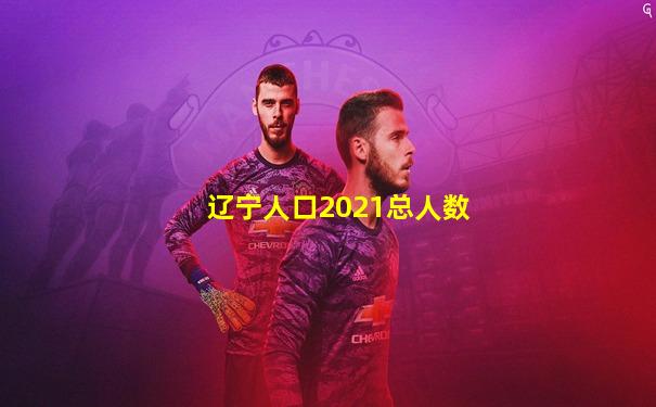 辽宁人口2021总人数