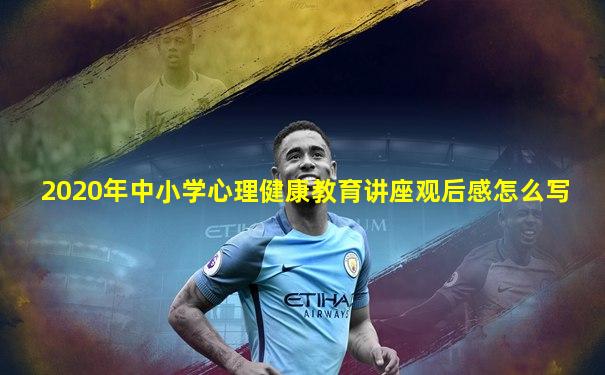 2020年中小学心理健康教育讲座观后感怎么写