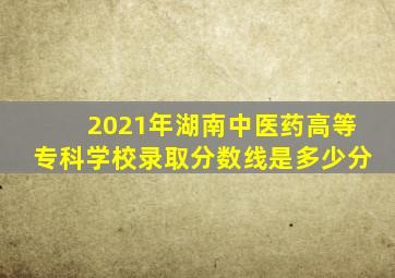 2021年湖南中医药高等专科学校录取分数线是多少分