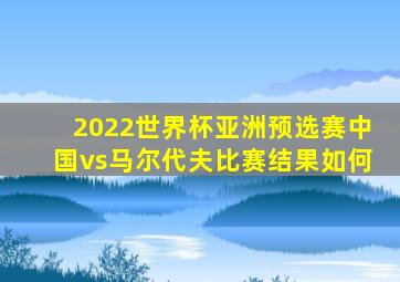 2022世界杯亚洲预选赛中国vs马尔代夫比赛结果如何