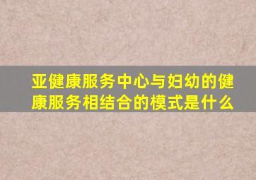 亚健康服务中心与妇幼的健康服务相结合的模式是什么