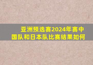 亚洲预选赛2024年赛中国队和日本队比赛结果如何