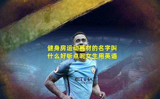 健身房运动器材的名字叫什么好听点呢女生用英语