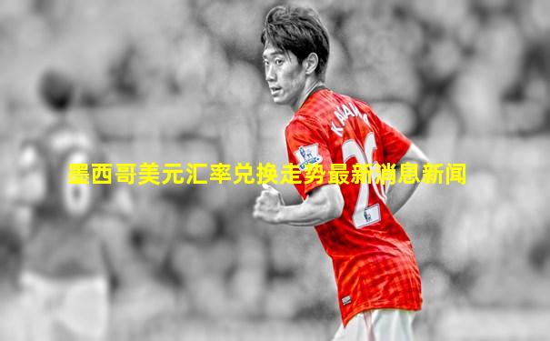 墨西哥美元汇率兑换走势最新消息新闻