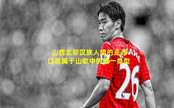 山西北部汉族人唱的走西口是属于山歌中的哪一类型