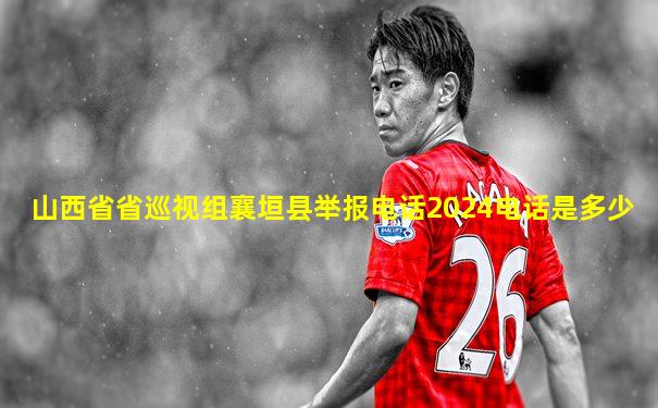 山西省省巡视组襄垣县举报电话2024电话是多少