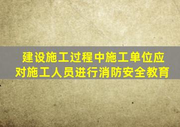 建设施工过程中施工单位应对施工人员进行消防安全教育