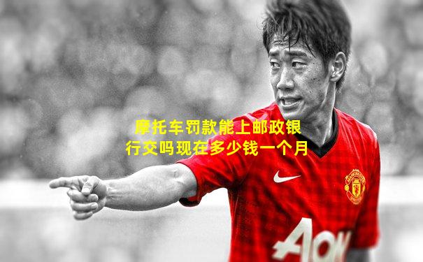 摩托车罚款能上邮政银行交吗现在多少钱一个月