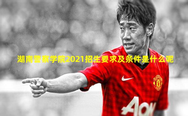 湖南警察学院2021招生要求及条件是什么呢